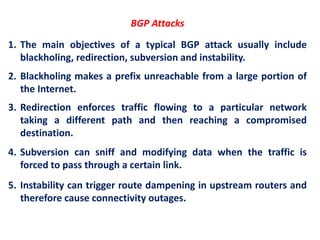 BGP Attacks
1. The main objectives of a typical BGP attack usually include
blackholing, redirection, subversion and instability.
2. Blackholing makes a prefix unreachable from a large portion of
the Internet.
3. Redirection enforces traffic flowing to a particular network
taking a different path and then reaching a compromised
destination.
4. Subversion can sniff and modifying data when the traffic is
forced to pass through a certain link.
5. Instability can trigger route dampening in upstream routers and
therefore cause connectivity outages.
 