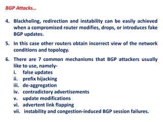 BGP Attacks…
4. Blackholing, redirection and instability can be easily achieved
when a compromised router modifies, drops, or introduces fake
BGP updates.
5. In this case other routers obtain incorrect view of the network
conditions and topology.
6. There are 7 common mechanisms that BGP attackers usually
like to use, namely-
i. false updates
ii. prefix hijacking
iii. de-aggregation
iv. contradictory advertisements
v. update modifications
vi. advertent link flapping
vii. instability and congestion-induced BGP session failures.
 