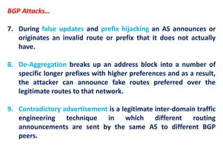 BGP Attacks…
7. During false updates and prefix hijacking an AS announces or
originates an invalid route or prefix that it does not actually
have.
8. De-Aggregation breaks up an address block into a number of
specific longer prefixes with higher preferences and as a result,
the attacker can announce fake routes preferred over the
legitimate routes to that network.
9. Contradictory advertisement is a legitimate inter-domain traffic
engineering technique in which different routing
announcements are sent by the same AS to different BGP
peers.
 