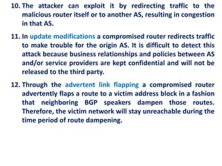 10. The attacker can exploit it by redirecting traffic to the
malicious router itself or to another AS, resulting in congestion
in that AS.
11. In update modifications a compromised router redirects traffic
to make trouble for the origin AS. It is difficult to detect this
attack because business relationships and policies between AS
and/or service providers are kept confidential and will not be
released to the third party.
12. Through the advertent link flapping a compromised router
advertently flaps a route to a victim address block in a fashion
that neighboring BGP speakers dampen those routes.
Therefore, the victim network will stay unreachable during the
time period of route dampening.
 