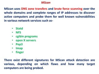 MScan uses DNS zone transfers and brute force scanning over the
whole domains and complete ranges of IP addresses to discover
active computers and probe them for well known vulnerabilities
in various network services such as-
• Statd
• NFS
• cgibin programs
• open X servers
• Pop3
• Imap
• finger
There exist different signatures for MScan attack detection are
various, depending on which flaws and how many target
computers are being probed.
MScan
 