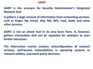 SAINT
SAINT is the acronym for Security Administrator’s Integrated
Network Tool
It gathers a large amount of information from networking services,
such as finger, ftp, telnet, tftp, NIS, NFS, rexd, statd, and some
other services.
SAINT is not an attack tool in its very basic form. It, however,
gathers information that can be exploited for attackers to start
further intrusions.
The information mainly contains misconfiguration of network
services, well-known vulnerabilities in operating systems or
network utilities, and weak policy decisions.
 