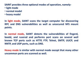 SAINT provides three optional modes of operation, namely-
• light mode
• normal model
• heavy model
In light mode, SAINT scans the target computer for discovering
RPC and DNS vulnerabilities as well as unsecured NFS mount
points.
In normal mode, SAINT detects the vulnerabilities of fingerd,
bootd, and rusersd and performs port scans on several well
known TCP ports such as HTTP, FTP, Telnet, SMTP, UUCP, and
NNTP, and UDP ports, such as DNS.
Heavy mode is similar with normal mode except that many other
uncommon ports are scanned as well.
 