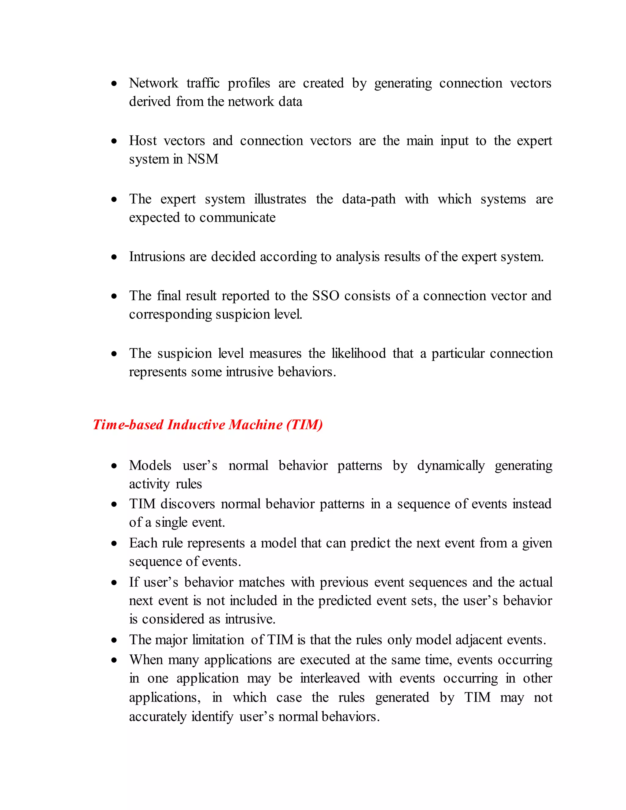  Network traffic profiles are created by generating connection vectors
derived from the network data
 Host vectors and connection vectors are the main input to the expert
system in NSM
 The expert system illustrates the data-path with which systems are
expected to communicate
 Intrusions are decided according to analysis results of the expert system.
 The final result reported to the SSO consists of a connection vector and
corresponding suspicion level.
 The suspicion level measures the likelihood that a particular connection
represents some intrusive behaviors.
Time-based Inductive Machine (TIM)
 Models user’s normal behavior patterns by dynamically generating
activity rules
 TIM discovers normal behavior patterns in a sequence of events instead
of a single event.
 Each rule represents a model that can predict the next event from a given
sequence of events.
 If user’s behavior matches with previous event sequences and the actual
next event is not included in the predicted event sets, the user’s behavior
is considered as intrusive.
 The major limitation of TIM is that the rules only model adjacent events.
 When many applications are executed at the same time, events occurring
in one application may be interleaved with events occurring in other
applications, in which case the rules generated by TIM may not
accurately identify user’s normal behaviors.
 