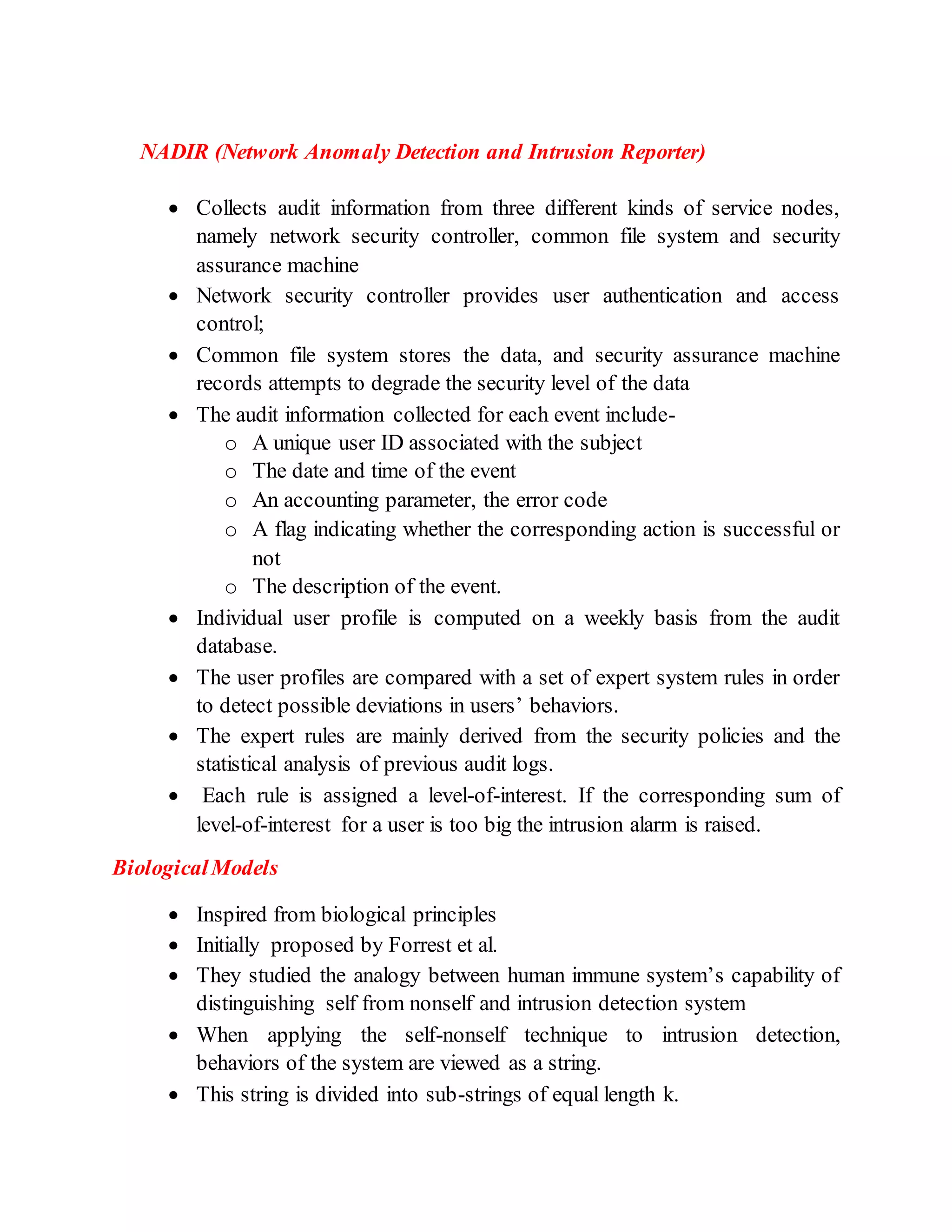 NADIR (Network Anomaly Detection and Intrusion Reporter)
 Collects audit information from three different kinds of service nodes,
namely network security controller, common file system and security
assurance machine
 Network security controller provides user authentication and access
control;
 Common file system stores the data, and security assurance machine
records attempts to degrade the security level of the data
 The audit information collected for each event include-
o A unique user ID associated with the subject
o The date and time of the event
o An accounting parameter, the error code
o A flag indicating whether the corresponding action is successful or
not
o The description of the event.
 Individual user profile is computed on a weekly basis from the audit
database.
 The user profiles are compared with a set of expert system rules in order
to detect possible deviations in users’ behaviors.
 The expert rules are mainly derived from the security policies and the
statistical analysis of previous audit logs.
 Each rule is assigned a level-of-interest. If the corresponding sum of
level-of-interest for a user is too big the intrusion alarm is raised.
BiologicalModels
 Inspired from biological principles
 Initially proposed by Forrest et al.
 They studied the analogy between human immune system’s capability of
distinguishing self from nonself and intrusion detection system
 When applying the self-nonself technique to intrusion detection,
behaviors of the system are viewed as a string.
 This string is divided into sub-strings of equal length k.
 