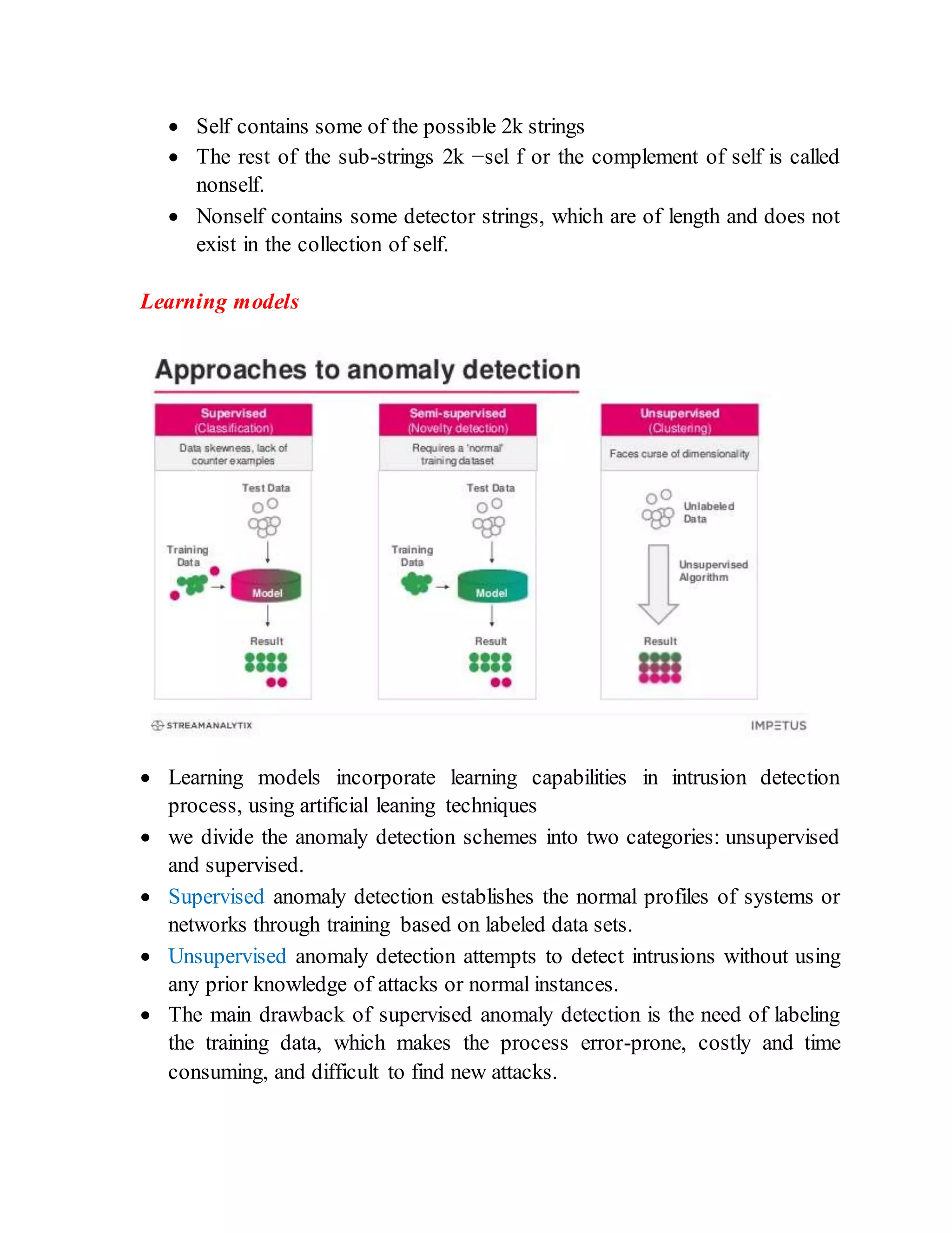  Self contains some of the possible 2k strings
 The rest of the sub-strings 2k −sel f or the complement of self is called
nonself.
 Nonself contains some detector strings, which are of length and does not
exist in the collection of self.
Learning models
 Learning models incorporate learning capabilities in intrusion detection
process, using artificial leaning techniques
 we divide the anomaly detection schemes into two categories: unsupervised
and supervised.
 Supervised anomaly detection establishes the normal profiles of systems or
networks through training based on labeled data sets.
 Unsupervised anomaly detection attempts to detect intrusions without using
any prior knowledge of attacks or normal instances.
 The main drawback of supervised anomaly detection is the need of labeling
the training data, which makes the process error-prone, costly and time
consuming, and difficult to find new attacks.
 
