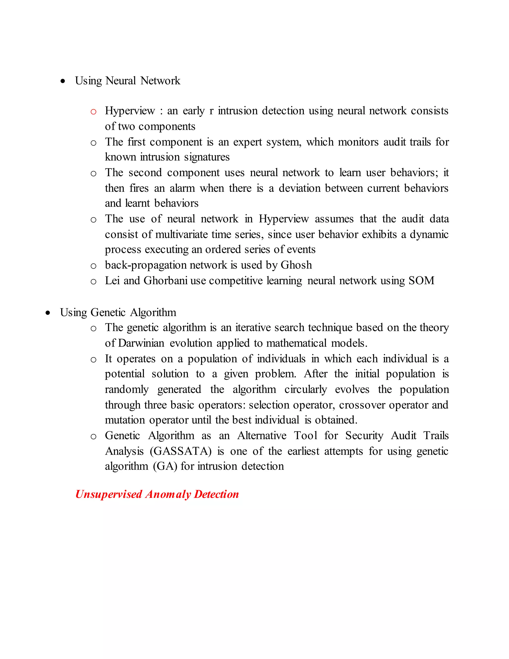  Using Neural Network
o Hyperview : an early r intrusion detection using neural network consists
of two components
o The first component is an expert system, which monitors audit trails for
known intrusion signatures
o The second component uses neural network to learn user behaviors; it
then fires an alarm when there is a deviation between current behaviors
and learnt behaviors
o The use of neural network in Hyperview assumes that the audit data
consist of multivariate time series, since user behavior exhibits a dynamic
process executing an ordered series of events
o back-propagation network is used by Ghosh
o Lei and Ghorbani use competitive learning neural network using SOM
 Using Genetic Algorithm
o The genetic algorithm is an iterative search technique based on the theory
of Darwinian evolution applied to mathematical models.
o It operates on a population of individuals in which each individual is a
potential solution to a given problem. After the initial population is
randomly generated the algorithm circularly evolves the population
through three basic operators: selection operator, crossover operator and
mutation operator until the best individual is obtained.
o Genetic Algorithm as an Alternative Tool for Security Audit Trails
Analysis (GASSATA) is one of the earliest attempts for using genetic
algorithm (GA) for intrusion detection
Unsupervised Anomaly Detection
 