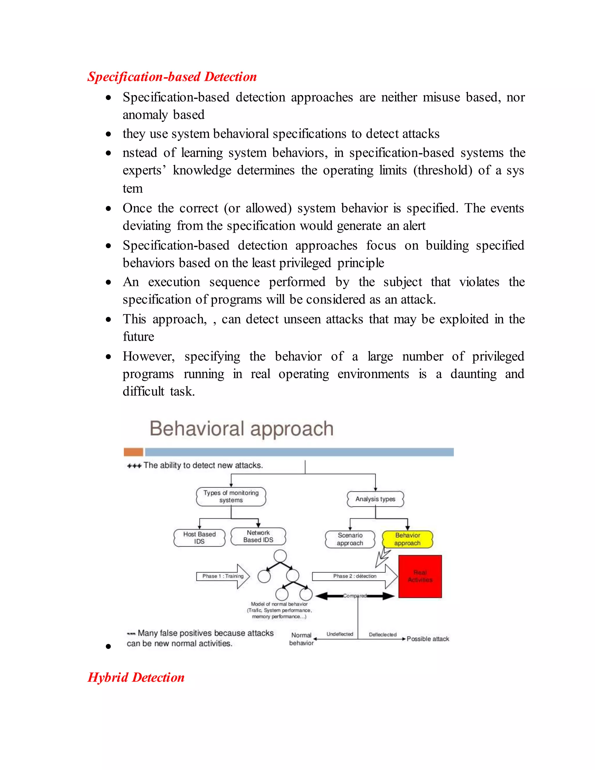 Specification-based Detection
 Specification-based detection approaches are neither misuse based, nor
anomaly based
 they use system behavioral specifications to detect attacks
 nstead of learning system behaviors, in specification-based systems the
experts’ knowledge determines the operating limits (threshold) of a sys
tem
 Once the correct (or allowed) system behavior is specified. The events
deviating from the specification would generate an alert
 Specification-based detection approaches focus on building specified
behaviors based on the least privileged principle
 An execution sequence performed by the subject that violates the
specification of programs will be considered as an attack.
 This approach, , can detect unseen attacks that may be exploited in the
future
 However, specifying the behavior of a large number of privileged
programs running in real operating environments is a daunting and
difficult task.

Hybrid Detection
 
