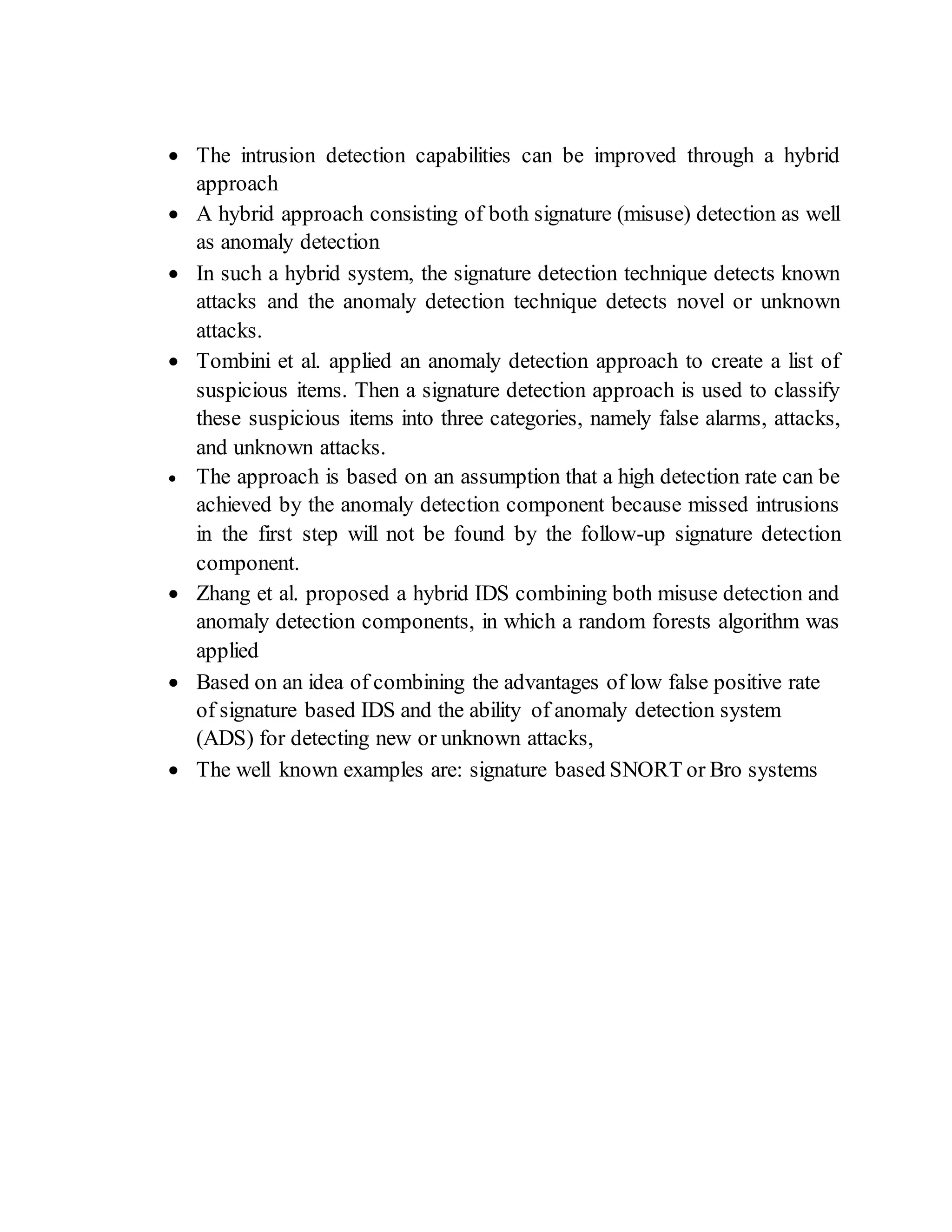  The intrusion detection capabilities can be improved through a hybrid
approach
 A hybrid approach consisting of both signature (misuse) detection as well
as anomaly detection
 In such a hybrid system, the signature detection technique detects known
attacks and the anomaly detection technique detects novel or unknown
attacks.
 Tombini et al. applied an anomaly detection approach to create a list of
suspicious items. Then a signature detection approach is used to classify
these suspicious items into three categories, namely false alarms, attacks,
and unknown attacks.
 The approach is based on an assumption that a high detection rate can be
achieved by the anomaly detection component because missed intrusions
in the first step will not be found by the follow-up signature detection
component.
 Zhang et al. proposed a hybrid IDS combining both misuse detection and
anomaly detection components, in which a random forests algorithm was
applied
 Based on an idea of combining the advantages of low false positive rate
of signature based IDS and the ability of anomaly detection system
(ADS) for detecting new or unknown attacks,
 The well known examples are: signature based SNORT or Bro systems
 