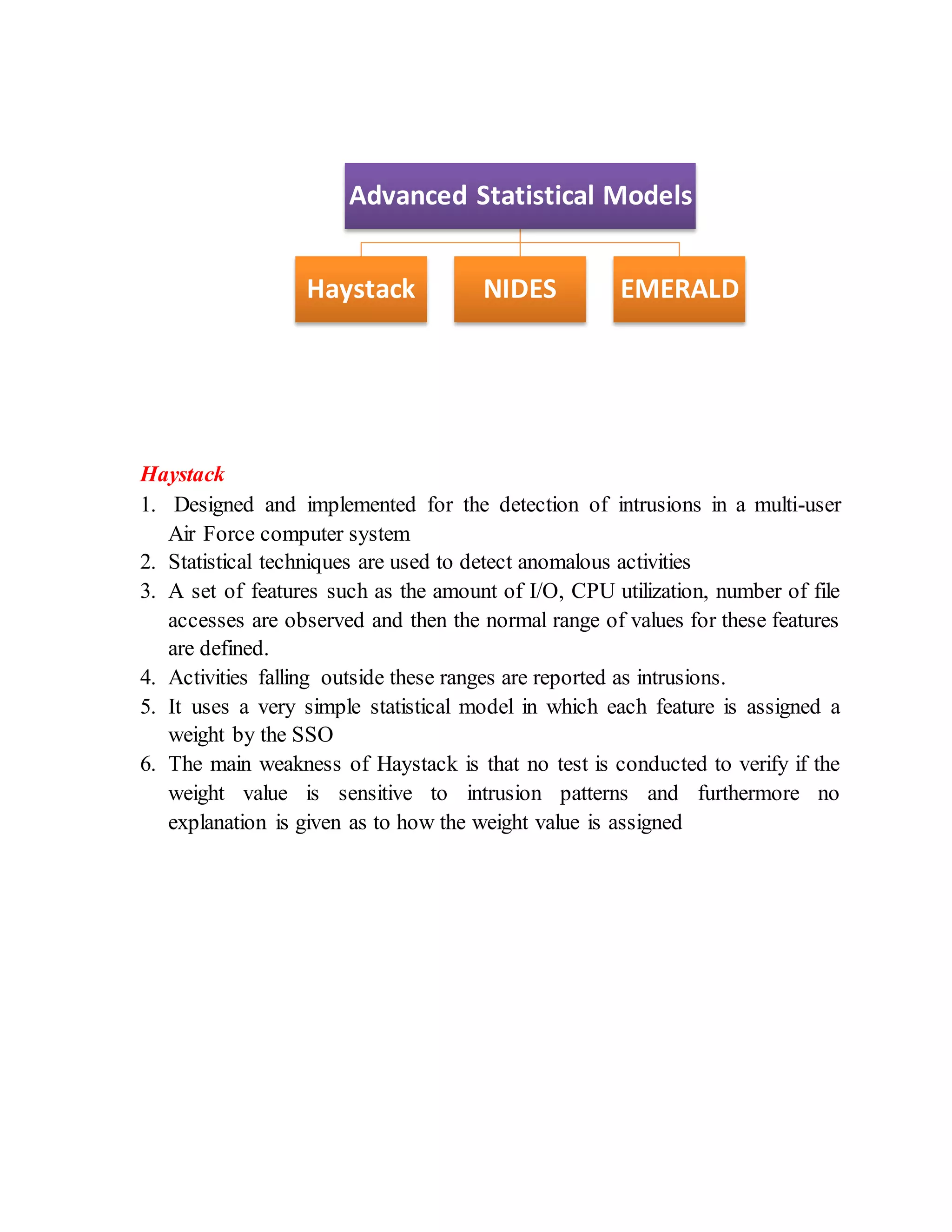Haystack
1. Designed and implemented for the detection of intrusions in a multi-user
Air Force computer system
2. Statistical techniques are used to detect anomalous activities
3. A set of features such as the amount of I/O, CPU utilization, number of file
accesses are observed and then the normal range of values for these features
are defined.
4. Activities falling outside these ranges are reported as intrusions.
5. It uses a very simple statistical model in which each feature is assigned a
weight by the SSO
6. The main weakness of Haystack is that no test is conducted to verify if the
weight value is sensitive to intrusion patterns and furthermore no
explanation is given as to how the weight value is assigned
Advanced Statistical Models
Haystack NIDES EMERALD
 