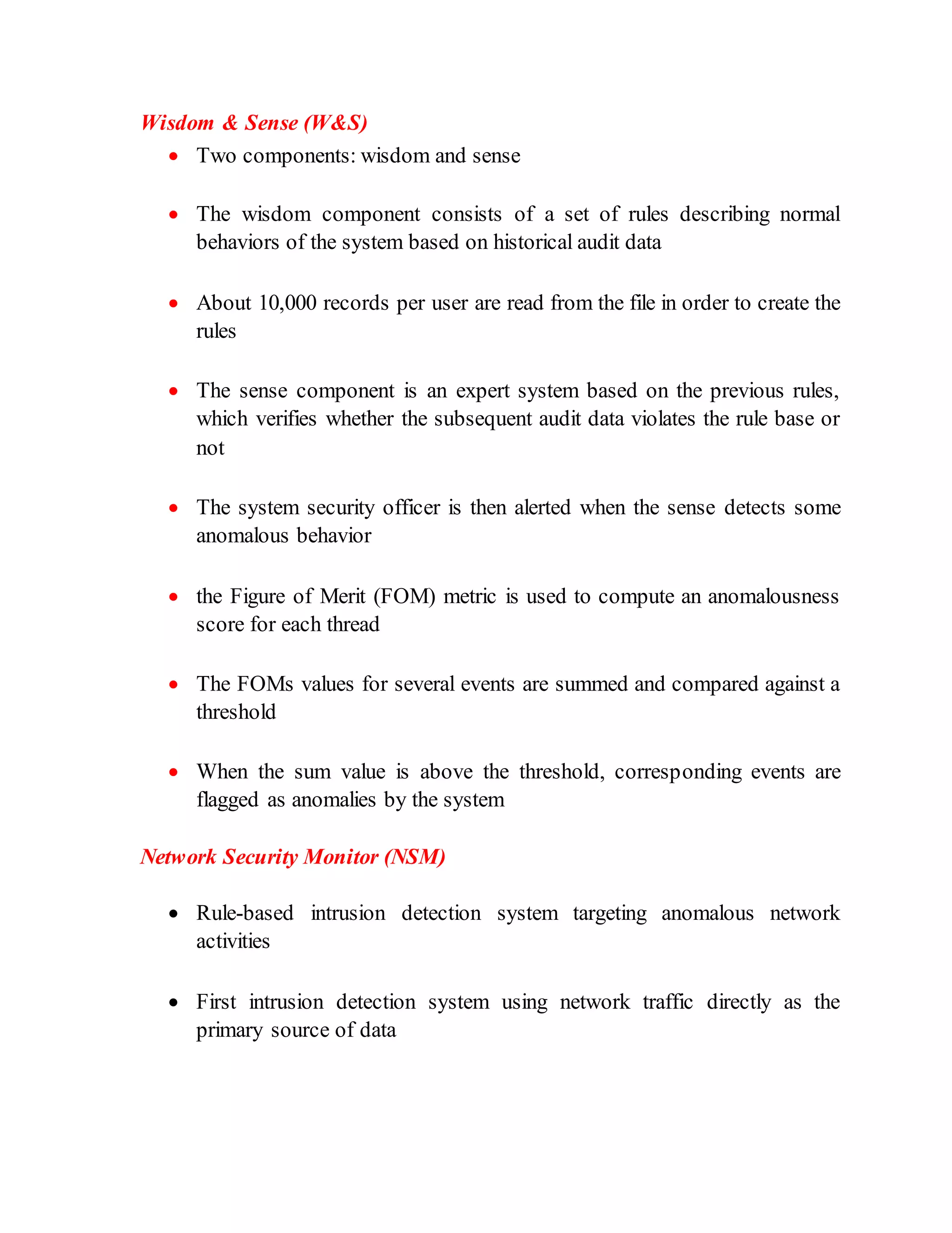 Wisdom & Sense (W&S)
 Two components: wisdom and sense
 The wisdom component consists of a set of rules describing normal
behaviors of the system based on historical audit data
 About 10,000 records per user are read from the file in order to create the
rules
 The sense component is an expert system based on the previous rules,
which verifies whether the subsequent audit data violates the rule base or
not
 The system security officer is then alerted when the sense detects some
anomalous behavior
 the Figure of Merit (FOM) metric is used to compute an anomalousness
score for each thread
 The FOMs values for several events are summed and compared against a
threshold
 When the sum value is above the threshold, corresponding events are
flagged as anomalies by the system
Network Security Monitor (NSM)
 Rule-based intrusion detection system targeting anomalous network
activities
 First intrusion detection system using network traffic directly as the
primary source of data
 