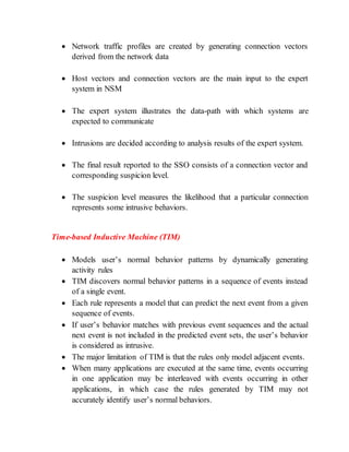  Network traffic profiles are created by generating connection vectors
derived from the network data
 Host vectors and connection vectors are the main input to the expert
system in NSM
 The expert system illustrates the data-path with which systems are
expected to communicate
 Intrusions are decided according to analysis results of the expert system.
 The final result reported to the SSO consists of a connection vector and
corresponding suspicion level.
 The suspicion level measures the likelihood that a particular connection
represents some intrusive behaviors.
Time-based Inductive Machine (TIM)
 Models user’s normal behavior patterns by dynamically generating
activity rules
 TIM discovers normal behavior patterns in a sequence of events instead
of a single event.
 Each rule represents a model that can predict the next event from a given
sequence of events.
 If user’s behavior matches with previous event sequences and the actual
next event is not included in the predicted event sets, the user’s behavior
is considered as intrusive.
 The major limitation of TIM is that the rules only model adjacent events.
 When many applications are executed at the same time, events occurring
in one application may be interleaved with events occurring in other
applications, in which case the rules generated by TIM may not
accurately identify user’s normal behaviors.
 