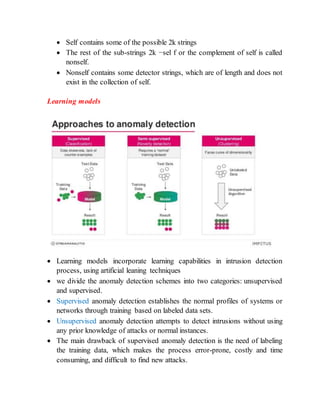  Self contains some of the possible 2k strings
 The rest of the sub-strings 2k −sel f or the complement of self is called
nonself.
 Nonself contains some detector strings, which are of length and does not
exist in the collection of self.
Learning models
 Learning models incorporate learning capabilities in intrusion detection
process, using artificial leaning techniques
 we divide the anomaly detection schemes into two categories: unsupervised
and supervised.
 Supervised anomaly detection establishes the normal profiles of systems or
networks through training based on labeled data sets.
 Unsupervised anomaly detection attempts to detect intrusions without using
any prior knowledge of attacks or normal instances.
 The main drawback of supervised anomaly detection is the need of labeling
the training data, which makes the process error-prone, costly and time
consuming, and difficult to find new attacks.
 
