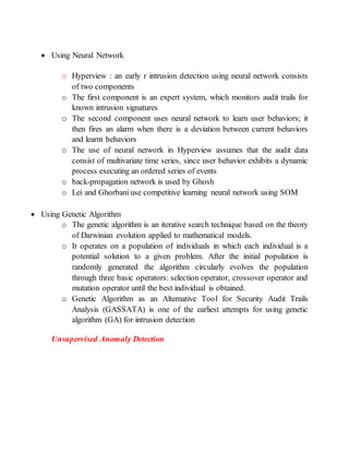  Using Neural Network
o Hyperview : an early r intrusion detection using neural network consists
of two components
o The first component is an expert system, which monitors audit trails for
known intrusion signatures
o The second component uses neural network to learn user behaviors; it
then fires an alarm when there is a deviation between current behaviors
and learnt behaviors
o The use of neural network in Hyperview assumes that the audit data
consist of multivariate time series, since user behavior exhibits a dynamic
process executing an ordered series of events
o back-propagation network is used by Ghosh
o Lei and Ghorbani use competitive learning neural network using SOM
 Using Genetic Algorithm
o The genetic algorithm is an iterative search technique based on the theory
of Darwinian evolution applied to mathematical models.
o It operates on a population of individuals in which each individual is a
potential solution to a given problem. After the initial population is
randomly generated the algorithm circularly evolves the population
through three basic operators: selection operator, crossover operator and
mutation operator until the best individual is obtained.
o Genetic Algorithm as an Alternative Tool for Security Audit Trails
Analysis (GASSATA) is one of the earliest attempts for using genetic
algorithm (GA) for intrusion detection
Unsupervised Anomaly Detection
 