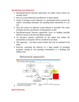 Specification-based Detection
 Specification-based detection approaches are neither misuse based, nor
anomaly based
 they use system behavioral specifications to detect attacks
 nstead of learning system behaviors, in specification-based systems the
experts’ knowledge determines the operating limits (threshold) of a sys
tem
 Once the correct (or allowed) system behavior is specified. The events
deviating from the specification would generate an alert
 Specification-based detection approaches focus on building specified
behaviors based on the least privileged principle
 An execution sequence performed by the subject that violates the
specification of programs will be considered as an attack.
 This approach, , can detect unseen attacks that may be exploited in the
future
 However, specifying the behavior of a large number of privileged
programs running in real operating environments is a daunting and
difficult task.

Hybrid Detection
 