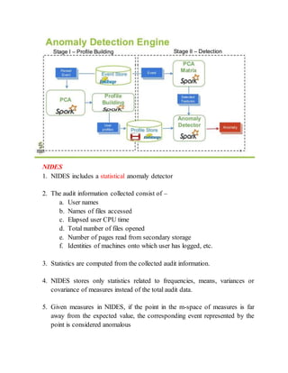 NIDES
1. NIDES includes a statistical anomaly detector
2. The audit information collected consist of –
a. User names
b. Names of files accessed
c. Elapsed user CPU time
d. Total number of files opened
e. Number of pages read from secondary storage
f. Identities of machines onto which user has logged, etc.
3. Statistics are computed from the collected audit information.
4. NIDES stores only statistics related to frequencies, means, variances or
covariance of measures instead of the total audit data.
5. Given measures in NIDES, if the point in the m-space of measures is far
away from the expected value, the corresponding event represented by the
point is considered anomalous
 