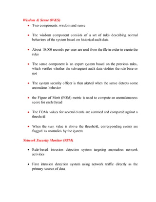 Wisdom & Sense (W&S)
 Two components: wisdom and sense
 The wisdom component consists of a set of rules describing normal
behaviors of the system based on historical audit data
 About 10,000 records per user are read from the file in order to create the
rules
 The sense component is an expert system based on the previous rules,
which verifies whether the subsequent audit data violates the rule base or
not
 The system security officer is then alerted when the sense detects some
anomalous behavior
 the Figure of Merit (FOM) metric is used to compute an anomalousness
score for each thread
 The FOMs values for several events are summed and compared against a
threshold
 When the sum value is above the threshold, corresponding events are
flagged as anomalies by the system
Network Security Monitor (NSM)
 Rule-based intrusion detection system targeting anomalous network
activities
 First intrusion detection system using network traffic directly as the
primary source of data
 