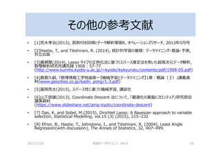 その他の参考文献
• [1]荒木孝治(2013), 罰則付き回帰とデータ解析環境R, オペレーションズリサーチ, 2013年5⽉号
• [2]Hastie, T., and Tibshirani, R. (2014), 統計的学習の基礎: データマイニング・推論・予測,
共⽴出版
• [3]廣瀬慧(2014), Lasso タイプの正則化法に基づくスパース推定法を用いた超高次元データ解析,
数理解析研究所講究録 1908 : 57-77
(http://www.kurims.kyoto-u.ac.jp/~kyodo/kokyuroku/contents/pdf/1908-05.pdf)
• [4]⿅島久嗣, 「数理情報⼯学特論第⼀【機械学習とデータマイニング】1章：概論（３）」講義資
料(www.geocities.co.jp/kashi_pong/1-3.pdf)
• [5]冨岡亮太(2015), スパース性に基づく機械学習, 講談社
• [6]山下信雄(2013), Coordinate Descent 法について, 「最適化の基盤とフロンティア」研究部会
講演資料
(https://www.slideshare.net/amp-kyoto/coordinate-descent)
• [7] Das, K. and Sobel, M.(2015), Dirichlet Lasso: A Bayesian approach to variable
selection, Statistical Modelling, vol.15 (3) (2015), 215–232
• [8] Efron, B., Hastie, T., Johnstone, I., and Tibshirani, R. (2004), Least Angle
Regression(with discussion), The Annals of Statistics, 32, 407–499.
2017/3/20 岩波データサイエンス Vol.5 10
 