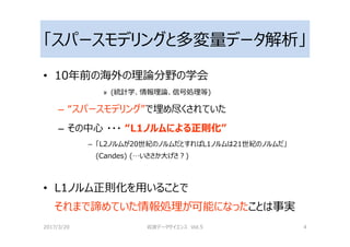 「スパースモデリングと多変量データ解析」
• 10年前の海外の理論分野の学会
» (統計学、情報理論、信号処理等)
– “スパースモデリング”で埋め尽くされていた
– その中心 ・・・ “L1ノルムによる正則化”
– 「L2ノルムが20世紀のノルムだとすればL1ノルムは21世紀のノルムだ」
(Candes) (…いささか大げさ？)
• L1ノルム正則化を用いることで
それまで諦めていた情報処理が可能になったことは事実
2017/3/20 岩波データサイエンス Vol.5 4
 