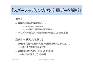 「スパースモデリングと多変量データ解析」
• 【海外】
– 理論的枠組みが確⽴すると、、、
– ⇒ 他の分野での問題に応用
– ⇒ あらゆるデータ解析において取り込まれる
– ⇒“スパースモデリング”は基礎的な方法としてすっかり定着
• 【国内】 〜 状況は少し異なる
– 1980年代後半に石川眞澄の先駆的な研究はあったが、、、
⇒ 流⾏を作るまでには⾄らず・・・
– 2010年代から“スパースモデリング”注目
⇒今、まさに普及している時期
2017/3/20 岩波データサイエンス Vol.5 5
 