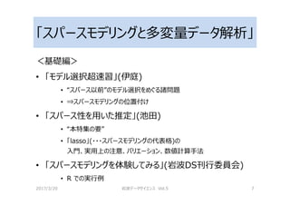「スパースモデリングと多変量データ解析」
＜基礎編＞
• 「モデル選択超速習」(伊庭)
• “スパース以前”のモデル選択をめぐる諸問題
• ⇒スパースモデリングの位置付け
• 「スパース性を用いた推定」(池田)
• “本特集の要”
• 「lasso」(・・・スパースモデリングの代表格)の
入門、実用上の注意、バリエーション、数値計算手法
• 「スパースモデリングを体験してみる」(岩波DS刊⾏委員会)
• R での実⾏例
2017/3/20 岩波データサイエンス Vol.5 7
 