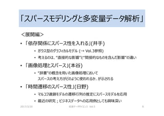 「スパースモデリングと多変量データ解析」
＜展開編＞
• 「依存関係にスパース性を入れる」(井手)
• ガウス型のグラフィカルモデル (→ Vol.3参照)
• 考えるのは、“直接的な影響”と“間接的なものを含んだ影響”の違い
• 「画像処理とスパース」(本谷)
• “辞書”の概念を用いた画像処理において
スパースの考え方がどのように使われるか、が示される
• 「時間遷移のスパース性」(日野)
• マルコフ連鎖モデルの遷移⾏列の推定にスパースモデルを応用
• 最近の研究；ビジネスデータへの応用例としても興味深い
2017/3/20 岩波データサイエンス Vol.5 8
 