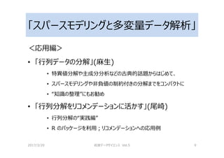 「スパースモデリングと多変量データ解析」
＜応用編＞
• 「⾏列データの分解」(麻生)
• 特異値分解や主成分分析などの古典的話題からはじめて、
• スパースモデリングや非負値の制約付きの分解までをコンパクトに
• “知識の整理”にもお勧め
• 「⾏列分解をリコメンデーションに活かす」(尾崎)
• ⾏列分解の“実践編”
• R のパッケージを利用；リコメンデーションへの応用例
2017/3/20 岩波データサイエンス Vol.5 9
 