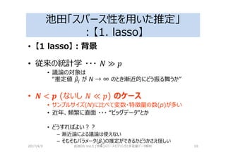 池田「スパース性を用いた推定」
：【1. lasso】
• 【1 lasso】：背景
• 従来の統計学 ・・・
• 議論の対象は
“推定値 ! が N → ∞ のとき漸近的にどう振る舞うか”
• (ないし ) のケース
• サンプルサイズ(N)に⽐べて変数・特徴量の数(p)が多い
• 近年、頻繁に直⾯ ・・・ “ビッグデータ”とか
• どうすればよい？？
– 漸近論による議論は使えない
– そもそもパラメータ(βj)の推定ができるかどうかさえ怪しい
2017/4/9 岩波DS Vol.5 [特集]スパースモデリングと多変量データ解析 10
 