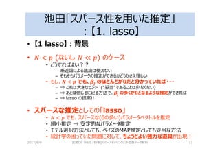 池田「スパース性を用いた推定」
：【1. lasso】
• 【1 lasso】：背景
• (ないし ) のケース
• どうすればよい？？
– 漸近論による議論は使えない
– そもそもパラメータの推定ができるかどうかさえ怪しい
• もし、" < $ でも、βj のほとんどが0だと分かっていれば・・・
– ⇒ これは大きなヒント (“妥当”であることは少なくない)
– ⇒ あとは信じるに⾜る⽅法で、βj の多くが0となるような推定ができれば
– ⇒ lasso の提案!!
• スパースな推定としての「lasso」
• < % でも、スパースな(0の多い)パラメータベクトルを推定
• 縮小推定 → 安定的なパラメータ推定
• モデル選択⽅法としても、ベイズのMAP推定としても妥当な⽅法
• 統計学の困っていた問題に対して、ちょうどよい強⼒な道具が出現！
2017/4/9 岩波DS Vol.5 [特集]スパースモデリングと多変量データ解析 11
 