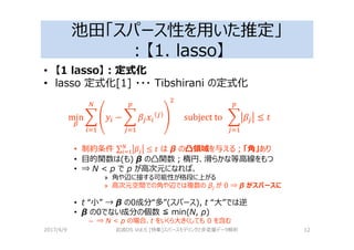 池田「スパース性を用いた推定」
：【1. lasso】
• 【1 lasso】：定式化
• lasso 定式化[1] ・・・ Tibshirani の定式化
min & − & 				subject	to		 & ≤ 1
• 制約条件 ∑ ≤ 1 は β の凸領域を与える；「角」あり
• 目的関数は(も) β の凸関数；楕円、滑らかな等高線をもつ
• ⇒ N < p で p が高次元になれば、
» 角や辺に接する可能性が格段に上がる
» 高次元空間での角や辺では複数の βj が 0 ⇒ β がスパースに
• t “小” → β の0成分“多”(スパース), t “大”では逆
• β の0でない成分の個数 ≦ min(N, p)
– ⇒ N < p の場合、t をいくら大きくしても 0 を含む
2017/4/9 岩波DS Vol.5 [特集]スパースモデリングと多変量データ解析 12
 