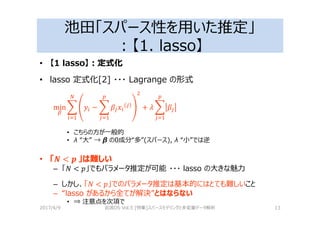 池田「スパース性を用いた推定」
：【1. lasso】
• 【1 lasso】：定式化
• lasso 定式化[2] ・・・ Lagrange の形式
min & − & + 2 &
• こちらの方が一般的
• λ “大” → β の0成分“多”(スパース), λ “小”では逆
• 「" < $	」は難しい
– 「 < %」でもパラメータ推定が可能 ・・・ lasso の大きな魅⼒
– しかし、「 < %」でのパラメータ推定は基本的にはとても難しいこと
– “lasso があるから全てが解決”とはならない
• ⇒ 注意点を次項で
2017/4/9 岩波DS Vol.5 [特集]スパースモデリングと多変量データ解析 13
 