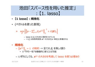 池田「スパース性を用いた推定」
：【1. lasso】
• 【1 lasso】：規格化
• (ベクトルを使った表現)
min 3 − ∑ 4( )
+ 2 5
– lasso は βj の大きさに制約をつけている
– ⇒ βj は各説明変数 x(j) の大きさ(or 単位)に影響される
• 規格化
– 4( )
= 1 の制約 → 全ての βj を等しく扱う
• ※“不均⼀性”を積極的に使うことも可能
– いずれにしても、x(j) の大きさを考慮して lasso を使う必要あり
2017/4/9 岩波DS Vol.5 [特集]スパースモデリングと多変量データ解析 14
 