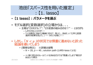 池田「スパース性を用いた推定」
：【1. lasso】
• 【1 lasso】：パラメータを選ぶ
• モデル選択(変数選択)の⽴場からは、、、
• 主眼は“どのモデル？”、“どの変数の組み合わせ？” … となりがち
– しかたのないことだが・・・
– 「λ を適切に決めて(機械に任せて、等々) 、決めた λ で(早く)変数
選択の結果を⾒よう。」 ・・・ みたいな感じ？！
• しかし、「 」の状況では慎重に進めないと誤った
結論を導いてしまう
• (簡単な例⽰) ※詳細は省略
– N = 20, p = 40；solution path (LARS-lasso による)
– ⇒ 単に何らかのルールで λ を決めるだけでは“間違ってしまう”場合が
あるという例⽰
2017/4/9 岩波DS Vol.5 [特集]スパースモデリングと多変量データ解析 15
 