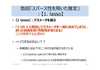 池田「スパース性を用いた推定」
：【1. lasso】
• 【1 lasso】：パラメータを選ぶ
• 「1つの λ に固定してパラメータを一組に決めてしまうと、
誤った結論を導く可能性が⾼くなる」
ことを理解する必要あり
• ⇒ どうするのがよい？？
– 本解説には以下の二つの⽅法が紹介されている
• (1)「solution path」を丁寧に⾒る・検討する
• (2)「stability selection」による変数選択の傾向の統計的な抽出
2017/4/9 岩波DS Vol.5 [特集]スパースモデリングと多変量データ解析 16
 