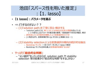 池田「スパース性を用いた推定」
：【1. lasso】
• 【1 lasso】：パラメータを選ぶ
• ⇒ どうするのがよい？？
– (1)「solution path」を丁寧に⾒る・検討する
– 「solution path」には、単に1つの λ を決めるよりも多くの情報を含んでいる
» λ の変化によるパラメータの推定値の推移、“変数選択”の状況の確認、検討
– 誤りを含んでいる可能性を理解した上で変数選択を⾏うべき
– (※残念ながら、変数候補が多い(p が大きい)と複雑になる・・・)
– (2)「stability selection」による変数選択の傾向の統計的な抽出
– Bootstrap サンプル → 各々のデータに対して lasso の推定
– Bootstrap サンプル全体を通した変数選択結果を“まとめる”
• やっぱり「総合的な判断」
– “よい選択”をしたいのならば、solution path や stability
selection 等の結果から“総合的な判断”をするしかない
2017/4/9 岩波DS Vol.5 [特集]スパースモデリングと多変量データ解析 17
 