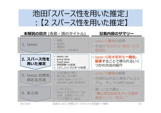 池田「スパース性を用いた推定」
：【2 スパース性を用いた推定】
2017/4/9 岩波DS Vol.5 [特集]スパースモデリングと多変量データ解析 18
1. lasso
2. スパース性を
用いた推定
3. lasso の解を
求める方法
4. まとめ
• lasso の基本の説明
• 手法の“形式的な”適用への注
意喚起
• 背景
• 定式化
• 規格化
• パラメータを選ぶ
• elastic net
• group lasso
• fused lasso
• 判別問題への拡張
• ‖ ‖_1=1 のときへの拡張
• 2次計画法で解く
• 繰り返し法で解く
• LARS-lasso によって
solution path を求める
• lasso の基本要素を一般化、
拡張することで得られるいく
つかの方法の紹介
• lasso の解法の概要
• 汎用的な方法と専用アルゴリ
ズム、そしてLARS-lasso
• 使いこなす鍵は・・・
“解に何らかのスパース性が
あるという「仮定」”
(二つのコラム)
• lasso と並ぶもう一つの
主役、圧縮センシング
• ベイズ統計と lasso
本解説の目次 (各節・項のタイトル) 記載内容のサマリー
 