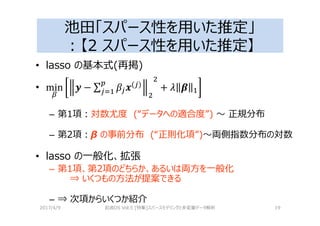 池田「スパース性を用いた推定」
：【2 スパース性を用いた推定】
• lasso の基本式(再掲)
• ( )
– 第1項：対数尤度 (“データへの適合度”) 〜 正規分布
– 第2項：β の事前分布 (“正則化項”)〜両側指数分布の対数
• lasso の⼀般化、拡張
– 第1項、第2項のどちらか、あるいは両⽅を⼀般化
⇒ いくつもの⽅法が提案できる
– ⇒ 次項からいくつか紹介
2017/4/9 岩波DS Vol.5 [特集]スパースモデリングと多変量データ解析 19
 