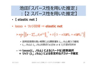 池田「スパース性を用いた推定」
：【2 スパース性を用いた推定】
• 【 elastic net 】
• lasso ＋ リッジ回帰 ⇒ elastic net
min 3 − ∑ 4( )
+ 2 1 − 6 5 + 6 5
• 説明変数間の高い相関による悪影響を L2 ノルム導入で緩和
• L1 ノルムと L2 ノルムを割合「α」(0≦ α ≦ 1)で混ぜ合わせ
– ⇒ lasso(L1 ノルム) による(ハードな)変数選択
＋ リッジ (L2 ノルム) による安定的なパラメータ推定
2017/4/9 岩波DS Vol.5 [特集]スパースモデリングと多変量データ解析 20
 