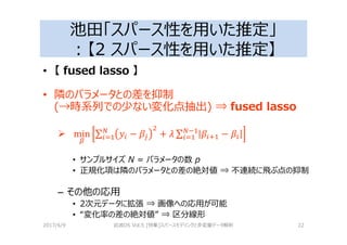 池田「スパース性を用いた推定」
：【2 スパース性を用いた推定】
• 【 fused lasso 】
• 隣のパラメータとの差を抑制
(→時系列での少ない変化点抽出) ⇒ fused lasso
min ∑ − + 2 ∑ > −?
• サンプルサイズ N = パラメータの数 p
• 正規化項は隣のパラメータとの差の絶対値 ⇒ 不連続に⾶ぶ点の抑制
– その他の応用
• 2次元データに拡張 ⇒ 画像への応用が可能
• “変化率の差の絶対値” ⇒ 区分線形
2017/4/9 岩波DS Vol.5 [特集]スパースモデリングと多変量データ解析 22
 