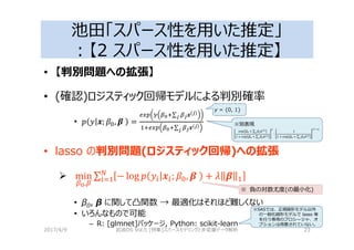 池田「スパース性を用いた推定」
：【2 スパース性を用いた推定】
• 【判別問題への拡張】
• (確認)ロジスティック回帰モデルによる判別確率
• % 4; , 5	 =
AB C D>∑ 84(8)
8
>AB D>∑ 84(8)
8
• lasso の判別問題(ロジスティック回帰)への拡張
min
D,
∑ − log % 4 ; , 5	 + 2 5
• β0, β に関して凸関数 → 最適化はそれほど難しくない
• いろんなもので可能
– R: [glmnet]パッケージ, Python: scikit-learn
2017/4/9 岩波DS Vol.5 [特集]スパースモデリングと多変量データ解析 23
※別表現
G % + ∑ 4( )
1 + G % + ∑ 4( )
C
∙
1
1 + G % + ∑ 4( )
( ?C)
※ 負の対数尤度(の最小化)
y = {0, 1}
※SASでは、正規線形モデル以外
の一般化線形モデルで lasso 等
を⾏う専用のプロシージャ、オ
プションは用意されていない。
 