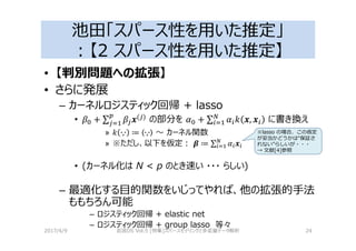 池田「スパース性を用いた推定」
：【2 スパース性を用いた推定】
• 【判別問題への拡張】
• さらに発展
– カーネルロジスティック回帰 + lasso
• + ∑ 4( ) の部分を 6 + ∑ 6 I 4, 4 に書き換え
» I ∙,∙ ≔ ∙,∙ 〜 カーネル関数
» ※ただし、以下を仮定： 5 ≔ ∑ 6 4
• (カーネル化は N < p のとき速い ・・・ らしい)
– 最適化する目的関数をいじってやれば、他の拡張的手法
ももちろん可能
– ロジスティック回帰 + elastic net
– ロジスティック回帰 + group lasso 等々
2017/4/9 岩波DS Vol.5 [特集]スパースモデリングと多変量データ解析 24
※lasso の場合、この仮定
が妥当かどうかは“保証さ
れない”らしいが・・・
→ 文献[4]参照
 