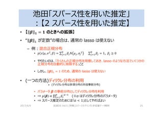 池田「スパース性を用いた推定」
：【2 スパース性を用いた推定】
• 【 5 K = K のときへの拡張】
• “ 5 が定数”の場合は、通常の lasso は使えない
– 例：混合正規分布
• % L, , = ∑ L , ∑ = 1,		 ≥ 0
• やりたいのは、「たくさんの正規分布を用意しておき、lasso のような⽅法でいくつかの
正規分布を自動的に削除する」こと
• しかし、 5 = 1 のため、通常の lasso は使えない
• (⼀つの⽅法)ディリクレ分布の利用
» (ディリクレ分布は多項分布の共役事前分布)
• パラメータ β の事前分布としてディリクレ分布を利用
• ⇒ % 5 ∝ ∏ P?
(※α はディリクレ分布のパラメータ)
• ⇒ スパース推定のためには「α < 1」としてやればよい
2017/4/9 岩波DS Vol.5 [特集]スパースモデリングと多変量データ解析 25
 