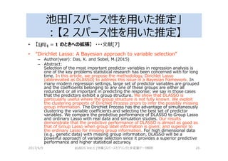 池田「スパース性を用いた推定」
：【2 スパース性を用いた推定】
• 【 5 K = K のときへの拡張】 ・・・文献[7]
• “Dirichlet Lasso: A Bayesian approach to variable selection”
– Author(year): Das, K. and Sobel, M.(2015)
– Abstract:
Selection of the most important predictor variables in regression analysis is
one of the key problems statistical research has been concerned with for long
time. In this article, we propose the methodology, Dirichlet Lasso
(abbreviated as DLASSO) to address this issue in a Bayesian framework. In
many modern regression settings, large set of predictor variables are grouped
and the coefficients belonging to any one of these groups are either all
redundant or all important in predicting the response; we say in those cases
that the predictors exhibit a group structure. We show that DLASSO is
particularly useful where the group structure is not fully known. We exploit
the clustering property of Dirichlet Process priors to infer the possibly missing
group information. The Dirichlet Process has the advantage of simultaneously
clustering the variable coefficients and selecting the best set of predictor
variables. We compare the predictive performance of DLASSO to Group Lasso
and ordinary Lasso with real data and simulation studies. Our results
demonstrate that the predictive performance of DLASSO is almost as good as
that of Group Lasso when group label information is given; and superior to
the ordinary Lasso for missing group information. For high dimensional data
(e.g., genetic data) with missing group information, DLASSO will be a
powerful approach of variable selection since it provides a superior predictive
performance and higher statistical accuracy.
2017/4/9 岩波DS Vol.5 [特集]スパースモデリングと多変量データ解析 26
 