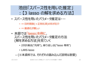 池田「スパース性を用いた推定」
：【3 lasso の解を求める⽅法】
• スパース性を用いたパラメータ推定は・・・
• ⇒ 目的関数(＋正則化項)の形が厄介
• ⇒ 最適化が難しい
• 本節では「lasso」を例に、
スパース性を用いたパラメータ推定の⽅法
(解を求める⽅法)を⾒ていく
• 2次計画法(“汎用”), 繰り返し法(“lasso 専用”)
• LARS-lasso
– (※本資料では、それぞれの踏み込んだ説明は割愛)
2017/4/9 岩波DS Vol.5 [特集]スパースモデリングと多変量データ解析 28
 