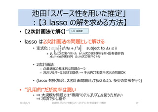 池田「スパース性を用いた推定」
：【3 lasso の解を求める⽅法】
• 【2次計画法で解く】
• lasso は2次計画法の問題として解ける
• 定式化：min
;
;Q
R; + SQ
; subject to T; ≤ U
» z, f:n次の実ベクトル H:n次の実対称⾏列・固有値非負
A:m×nの実⾏列 b:m次の実ベクトル
• 2次計画法
– 凸最適化の基本的な問題の⼀つ
– 汎用ソルバーはさまざま提供 → 手元PCでも数千次元の問題OK
• (lasso を解く場合、2次計画問題として扱えるよう、多少の変形を⾏う)
• “汎用的”だが効率は悪い
• ⇒ 大規模な問題では“専用”のアルゴリズムを使う⽅がよい
⇒ 次項で少し紹介
2017/4/9 岩波DS Vol.5 [特集]スパースモデリングと多変量データ解析 29
「λ」は固定
 