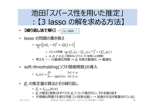 池田「スパース性を用いた推定」
：【3 lasso の解を求める⽅法】
• 【繰り返し法で解く】
• lasso の問題の書き換え
• min
8
T − V + 2 + W
» (元々の問題 min ∑ − ∑ + 2 ∑ )
» A, B, C は βj に関係ないパラメータ・変数による関数
• 考え⽅ ・・・ 凸最適化問題 ⇒ βj を順次最適化 ⇒ 最適化
• soft-thresholding(ソフト閾値関数)の導入
• XY Z = [
0																									 Z < 
Z − sgn Z 			 Z ≥ 
• βj の推定量の算出とその繰り返し
• ! = X]/ _ V/T
• βj の推定(更新)をすべての βj について順次⾏い、それを繰り返す
• 大規模な問題でも実⾏可能 (※収束は遅い → 加速の⽅法が提案されている)
2017/4/9 岩波DS Vol.5 [特集]スパースモデリングと多変量データ解析 30
「λ」は固定
 