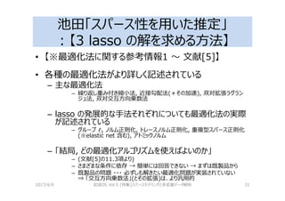 池田「スパース性を用いた推定」
：【3 lasso の解を求める⽅法】
• 【※最適化法に関する参考情報1 〜 文献[5]】
• 各種の最適化法がより詳しく記述されている
– 主な最適化法
– 繰り返し重み付き縮小法, 近接勾配法(＋その加速), 双対拡張ラグラン
ジュ法, 双対交互⽅向乗数法
– lasso の発展的な手法それぞれについても最適化法の実際
が記述されている
– グループ ℓ ノルム正則化, トレースノルム正則化, 重複型スパース正則化
(※elastic net 含む), アトミックノルム
– 「結局, どの最適化アルゴリズムを使えばよいのか」
– (文献[5]の11.3項より)
– さまざまな条件に依存 → 簡単には回答できない → まずは既製品から
– 既製品の問題 ・・・ 必ずしも解きたい最適化問題が実装されていない
⇒ 「交互⽅向乗数法」(とその拡張)は、より汎用的
2017/4/9 岩波DS Vol.5 [特集]スパースモデリングと多変量データ解析 31
 