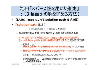 池田「スパース性を用いた推定」
：【3 lasso の解を求める⽅法】
• 【LARS-lasso によって solution path を求める】
• 「solution path」とは？
» (※上述の⽅法 ・・・ λ を固定して β を推定)
– 基本的には「λ を変化させながら 5a の変化を追跡したもの」
– λ の(ほぼ)すべての値に対して lasso の最小化問題を解く
(= solution path を描く)手法・アルゴリズム が開発されてきた
• 代表的なもの：
LARS (Least Angle Regression Selection) ⇒ ここで紹介
• 推定の計算効率を大きく向上させることに寄与 ⇒ lasso 注目の契機
• その他 〜 局所線形近似, CDA, GPS 等
• (※単に複数の「λ → β」の推定を“個別に”実⾏して“手で”結果をつなぐ
・・・という話ではない)
2017/4/9 岩波DS Vol.5 [特集]スパースモデリングと多変量データ解析 32
 