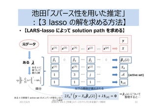 池田「スパース性を用いた推定」
：【3 lasso の解を求める⽅法】
• 【LARS-lasso によって solution path を求める】
2017/4/9 岩波DS Vol.5 [特集]スパースモデリングと多変量データ解析 33
4( )
4( )… …4(b)
! 0 ! 0… …!b
1 c… …3
1 1… …1
e_
5a_ 2
f
K _
4( )
4( )
4( )
4( )
… …4(b) e
min 3 − & 4( )
+ 2 5
3
2e_
g
3 − e_5a_ 2 + 2K _ = h
ある
元データ
(active set)
微分 以下の関係が導出される
⇒ 5a_ 2 について
整理すると…
ある λ に
基づいて
最小2乗
ある λ の前後で active set のメンバーが変化しない
という仮定
 