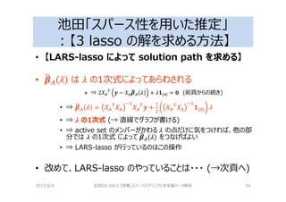 池田「スパース性を用いた推定」
：【3 lasso の解を求める⽅法】
• 【LARS-lasso によって solution path を求める】
• _ は の1次式によってあらわされる
» ⇒ 2e_
g
3 − e_5a_ 2 + 2K _ = h (前頁からの続き)
• ⇒ 5a_ 2 = e_
g
e_
?
e_
g
3 + e_
g
e_
?
K _ 2
• ⇒ i の1次式 (→ 直線でグラフが書ける)
• ⇒ active set のメンバーがかわる	2 の点だけに気をつければ、他の部
分では 2 の1次式 によって	5a_ 2 をつなげばよい
• ⇒ LARS-lasso が⾏っているのはこの操作
• 改めて、LARS-lasso のやっていることは・・・ (→次頁へ)
2017/4/9 岩波DS Vol.5 [特集]スパースモデリングと多変量データ解析 34
 